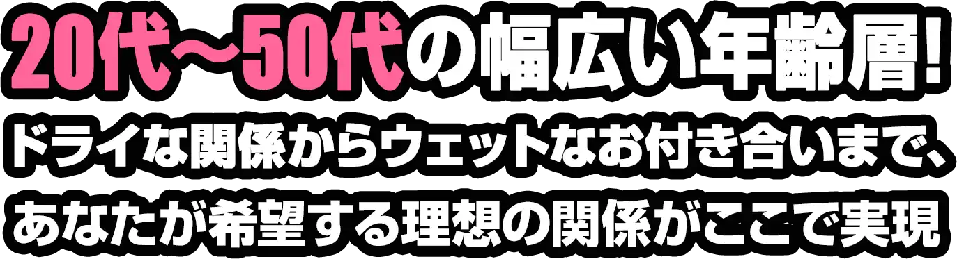 20代〜50代の幅広い年齢層!ドライな関係からウェットなお付き合いまで、あなたが希望する理想の関係がここで実現