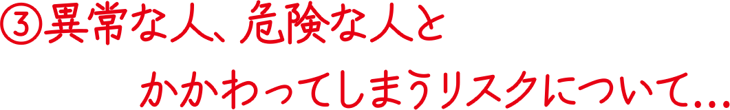 ③異常な人、危険な人とかかわってしまうリスクについて…