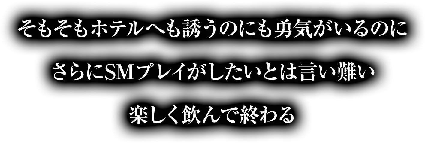 そもそもホテルへも誘うのにも勇気がいるのにさらにSMプレイがしたいとは言い難い楽しく飲んで終わる