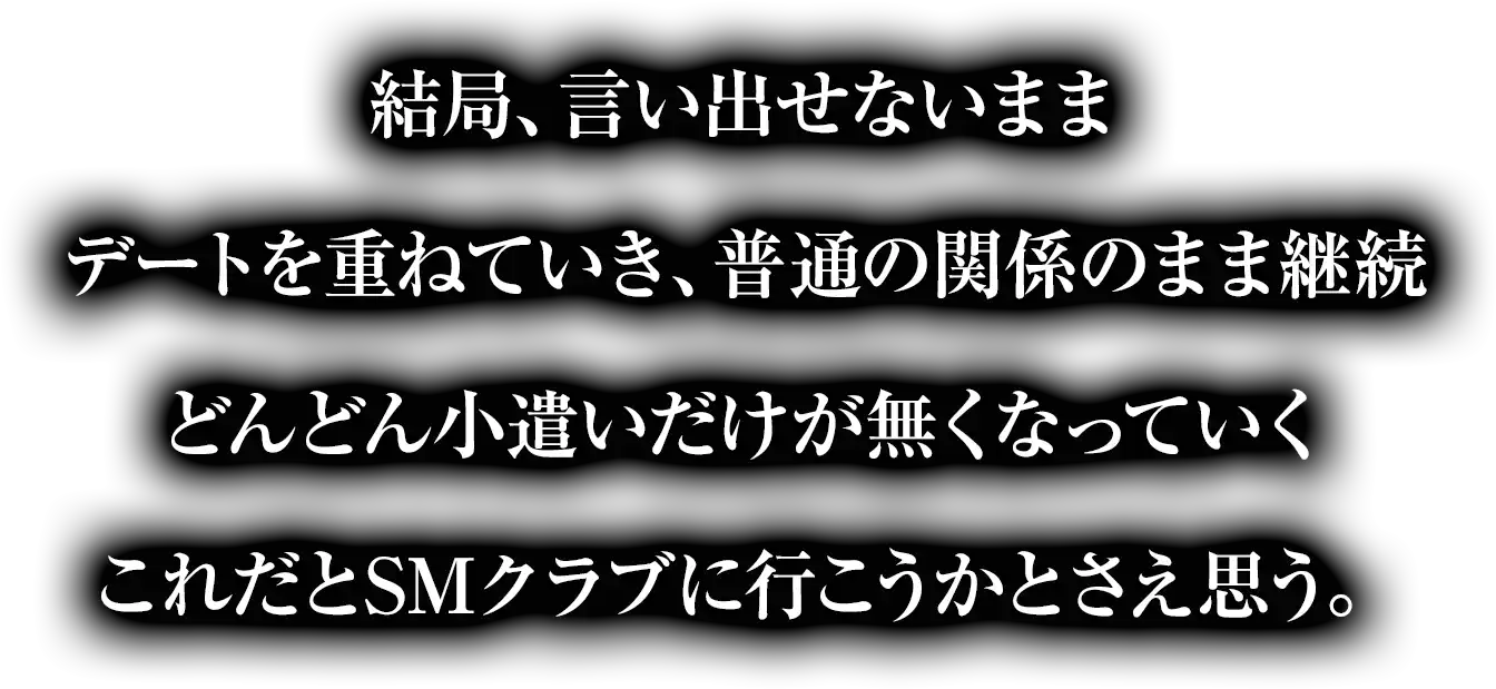 結局、言い出せないままデートを重ねていき、普通の関係のまま継続どんどん小遣いだけが無くなっていくこれだとSMクラブに行こうかとさえ思う。