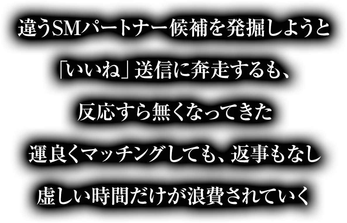 違うSMパートナー候補を発掘しようと「いいね」送信に奔走するも、反応すら無くなってきた運良くマッチングしても、返事もなし虚しい時間だけが浪費されていく